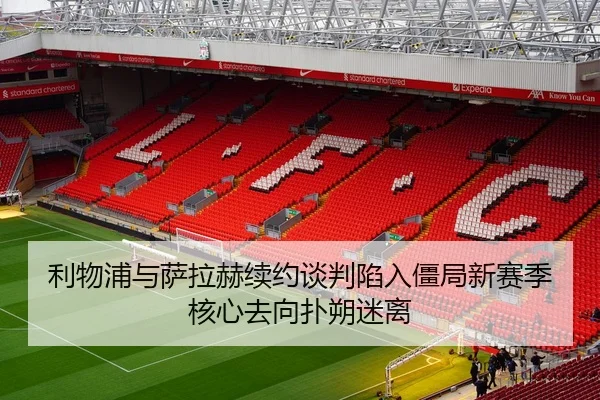 利物浦与萨拉赫续约谈判陷入僵局新赛季核心去向扑朔迷离